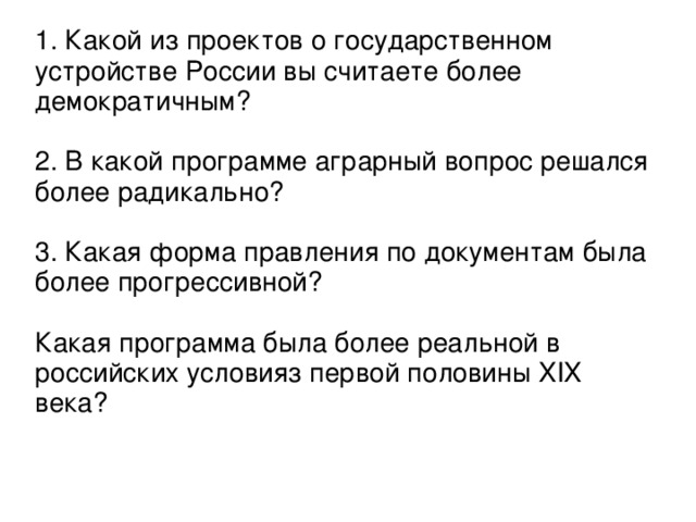 1. Какой из проектов о государственном устройстве России вы считаете более демократичным? 2. В какой программе аграрный вопрос решался более радикально? 3. Какая форма правления по документам была более прогрессивной? Какая программа была более реальной в российских условияз первой половины XIX века?  