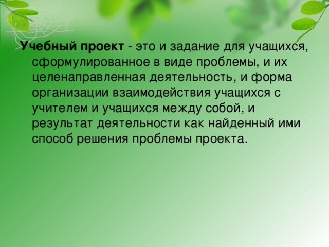 Учебный проект - это и задание для учащихся, сформулированное в виде проблемы, и их целенаправленная деятельность, и форма организации взаимодействия учащихся с учителем и учащихся между собой, и результат деятельности как найденный ими способ решения проблемы проекта. 