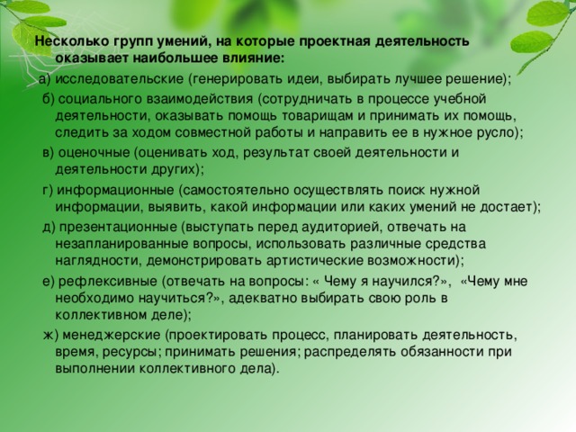 Несколько групп умений, на которые проектная деятельность оказывает наибольшее влияние:  а) исследовательские (генерировать идеи, выбирать лучшее решение);  б) социального взаимодействия (сотрудничать в процессе учебной деятельности, оказывать помощь товарищам и принимать их помощь, следить за ходом совместной работы и направить ее в нужное русло);  в) оценочные (оценивать ход, результат своей деятельности и деятельности других);  г) информационные (самостоятельно осуществлять поиск нужной информации, выявить, какой информации или каких умений не достает);  д) презентационные (выступать перед аудиторией, отвечать на незапланированные вопросы, использовать различные средства наглядности, демонстрировать артистические возможности);  е) рефлексивные (отвечать на вопросы: « Чему я научился?», «Чему мне необходимо научиться?», адекватно выбирать свою роль в коллективном деле);  ж) менеджерские (проектировать процесс, планировать деятельность, время, ресурсы; принимать решения; распределять обязанности при выполнении коллективного дела). 