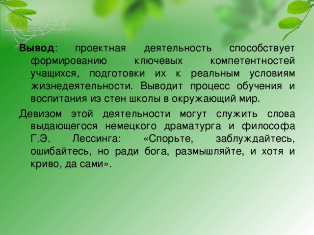 Вывод : проектная деятельность способствует формированию ключевых компетентностей учащихся, подготовки их к реальным условиям жизнедеятельности. Выводит процесс обучения и воспитания из стен школы в окружающий мир. Девизом этой деятельности могут служить слова выдающегося немецкого драматурга и философа Г.Э. Лессинга: «Спорьте, заблуждайтесь, ошибайтесь, но ради бога, размышляйте, и хотя и криво, да сами». 