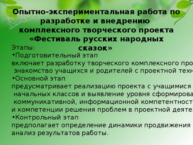 Опытно-экспериментальная работа по разработке и внедрению  комплексного творческого проекта «Фестиваль русских народных сказок»    Этапы: Подготовительный этап включает разработку творческого комплексного проекта,  знакомство учащихся и родителей с проектной технологией; Основной этап предусматривает реализацию проекта с учащимися  начальных классов и выявление уровня сформированности  коммуникативной, информационной компетентностей и компетенции решения проблем в проектной деятельности; Контрольный этап предполагает определение динамики продвижения учащихся, анализ результатов работы. 