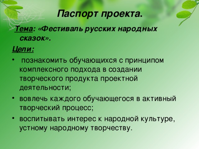 Паспорт проекта .        Тема : «Фестиваль русских народных сказок». Цели:   познакомить обучающихся с принципом комплексного подхода в создании творческого продукта проектной деятельности; вовлечь каждого обучающегося в активный творческий процесс; воспитывать интерес к народной культуре, устному народному творчеству. 