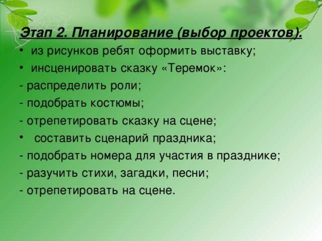 Этап 2. Планирование (выбор проектов). из рисунков ребят оформить выставку; инсценировать сказку «Теремок»: - распределить роли; - подобрать костюмы; - отрепетировать сказку на сцене;  составить сценарий праздника; - подобрать номера для участия в празднике; - разучить стихи, загадки, песни; - отрепетировать на сцене. 