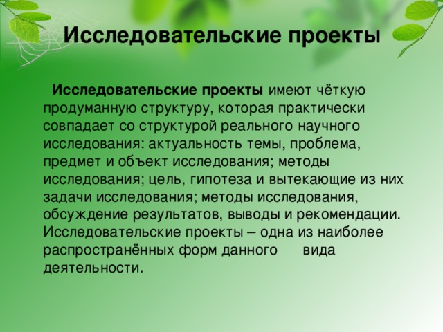  Исследовательские проекты         Исследовательские проекты имеют чёткую продуманную структуру, которая практически совпадает со структурой реального научного исследования: актуальность темы, проблема, предмет и объект исследования; методы исследования; цель, гипотеза и вытекающие из них задачи исследования; методы исследования, обсуждение результатов, выводы и рекомендации.  Исследовательские проекты – одна из наиболее распространённых форм данного      вида деятельности. 