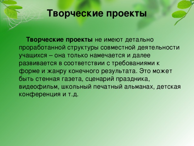 Творческие проекты         Творческие проекты не имеют детально проработанной структуры совместной деятельности учащихся – она только намечается и далее развивается в соответствии с требованиями к форме и жанру конечного результата. Это может быть стенная газета, сценарий праздника, видеофильм, школьный печатный альманах, детская конференция и т.д. 