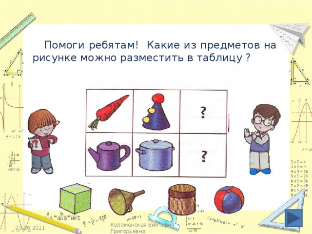 Помоги ребятам! Какие из предметов на рисунке можно разместить в таблицу ? Кликаем по картинкам под таблицей. 23.06.2011 Коломенская Виктория Григорьевна
