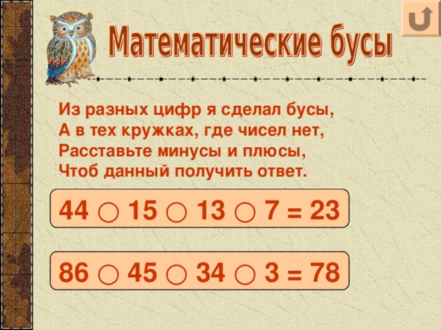 Из разных цифр я сделал бусы, А в тех кружках, где чисел нет, Расставьте минусы и плюсы, Чтоб данный получить ответ. 44 – 15 – 13 + 7 = 23 44 ○ 15 ○ 13 ○ 7 = 23 86 – 45 + 34 + 3 = 78 86 ○ 45 ○ 34 ○ 3 = 78