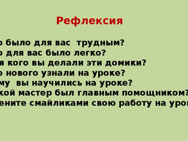 Рефлексия Что было для вас трудным? Что для вас было легко? Для кого вы делали эти домики? Что нового узнали на уроке? Чему вы научились на уроке? Какой мастер был главным помощником? Оцените смайликами свою работу на уроке. 