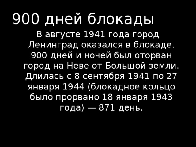900 дней блокады В августе 1941 года город Ленинград оказался в блокаде. 900 дней и ночей был оторван город на Неве от Большой земли. Длилась с 8 сентября 1941 по 27 января 1944 (блокадное кольцо было прорвано 18 января 1943 года) — 871 день.