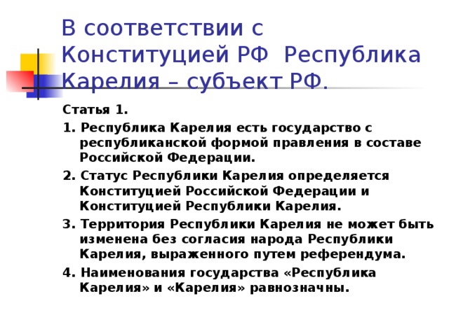 В соответствии с Конституцией РФ Республика Карелия – субъект РФ. Статья 1. 1. Республика Карелия есть государство с республиканской формой правления в составе Российской Федерации. 2. Статус Республики Карелия определяется Конституцией Российской Федерации и Конституцией Республики Карелия. 3. Территория Республики Карелия не может быть изменена без согласия народа Республики Карелия, выраженного путем референдума. 4. Наименования государства «Республика Карелия» и «Карелия» равнозначны.