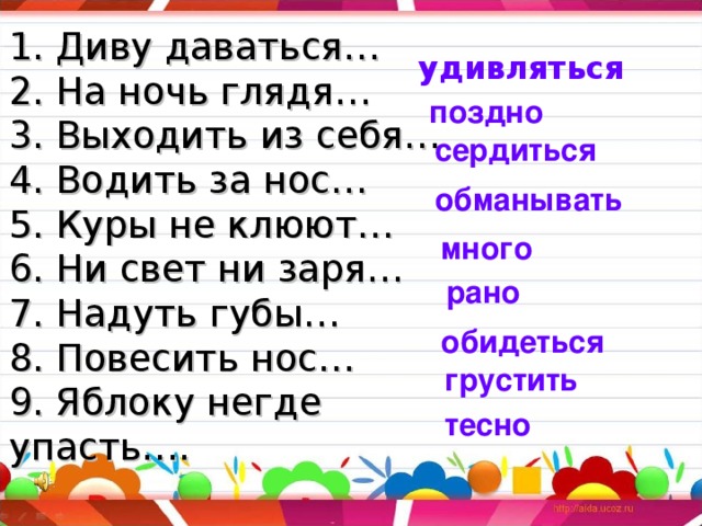 1. Диву даваться…  2. На ночь глядя…  3. Выходить из себя…  4. Водить за нос…  5. Куры не клюют…  6. Ни свет ни заря…  7. Надуть губы…  8. Повесить нос…  9. Яблоку негде упасть…. удивляться поздно сердиться обманывать много рано обидеться грустить тесно