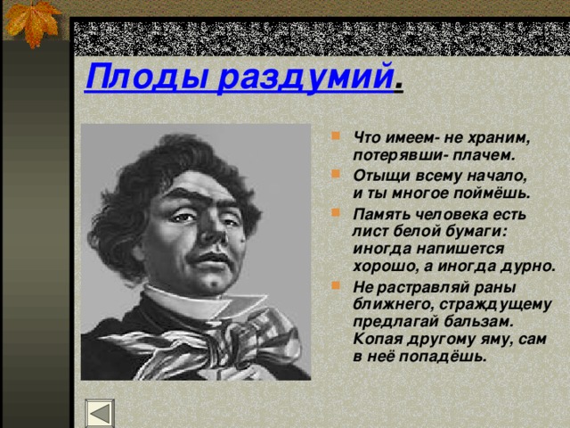 Плоды раздумий . Что имеем- не храним, потерявши- плачем. Отыщи всему начало,  и ты многое поймёшь. Память человека есть  лист белой бумаги:  иногда напишется хорошо, а иногда дурно. Не растравляй раны ближнего, страждущему  предлагай бальзам.  Копая другому яму, сам в неё попадёшь. 