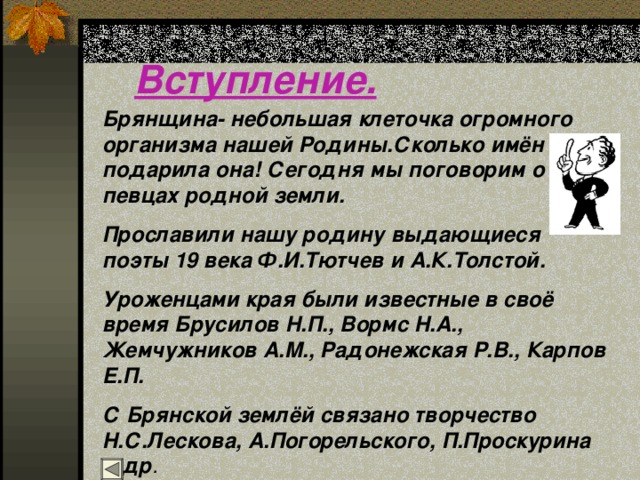 Вступление. Брянщина- небольшая клеточка огромного организма нашей Родины.Сколько имён подарила она! Сегодня мы поговорим о певцах родной земли. Прославили нашу родину выдающиеся поэты 19 века Ф.И.Тютчев и А.К.Толстой. Уроженцами края были известные в своё время Брусилов Н.П., Вормс Н.А., Жемчужников А.М., Радонежская Р.В., Карпов Е.П. С Брянской землёй связано творчество Н.С.Лескова, А.Погорельского, П.Проскурина и др . 