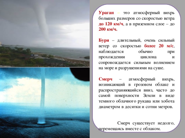 Ураган – это атмосферный вихрь больших размеров со скоростью ветра до 120 км/ч , а в приземном слое – до 200 км/ч.  Буря – длительный, очень сильный ветер со скоростью более 20 м/с , наблюдается обычно при прохождении циклона и сопровождается сильным волнением на море и разрушениями на суше.  Смерч – атмосферный вихрь, возникающий в грозовом облаке и распространяющийся вниз, часто до самой поверхности Земли в виде темного облачного рукава или хобота диаметром в десятки и сотни метров.  Смерч существует недолго, перемещаясь вместе с облаком. 