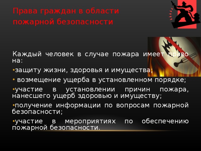 Права граждан в области пожарной безопасности Каждый человек в случае пожара имеет право на: защиту жизни, здоровья и имущества;  возмещение ущерба в установленном порядке; участие в установлении причин пожара, нанесшего ущерб здоровью и имуществу; получение информации по вопросам пожарной безопасности; участие в мероприятиях по обеспечению пожарной безо­пасности. 