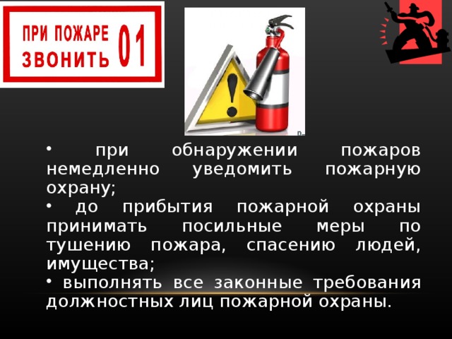  при обнаружении пожаров немедленно уведомить пожарную охрану;  до прибытия пожарной охраны принимать посильные меры по тушению пожара, спасению людей, имущества;  выполнять все законные требования должностных лиц по­жарной охраны.  при обнаружении пожаров немедленно уведомить пожарную охрану;  до прибытия пожарной охраны принимать посильные меры по тушению пожара, спасению людей, имущества;  выполнять все законные требования должностных лиц по­жарной охраны. 