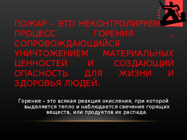      ПОЖАР – ЭТО НЕКОНТРОЛИРУЕМЫЙ ПРОЦЕСС ГОРЕНИЯ , СОПРОВОЖДАЮЩИЙСЯ УНИЧТОЖЕНИЕМ МАТЕРИАЛЬНЫХ ЦЕННОСТЕЙ И СОЗДАЮЩИЙ ОПАСНОСТЬ ДЛЯ ЖИЗНИ И ЗДОРОВЬЯ ЛЮДЕЙ. Горение – это всякая реакция окисления, при которой выделяется тепло и наблюдается свечение горящих веществ, или продуктов их распада. 