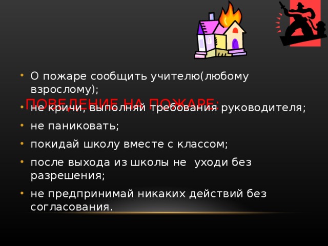     ПОВЕДЕНИЕ НА ПОЖАРЕ: О пожаре сообщить учителю(любому взрослому); не кричи, выполняй требования руководителя; не паниковать; покидай школу вместе с классом; после выхода из школы не уходи без разрешения; не предпринимай никаких действий без согласования. 