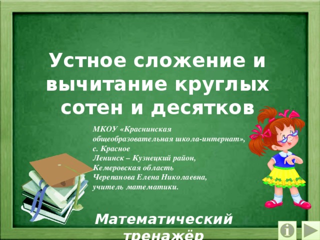 Устное сложение и вычитание круглых сотен и десятков МКОУ «Краснинская общеобразовательная школа-интернат», с. Красное Ленинск – Кузнецкий район, Кемеровская область Черепанова Елена Николаевна, учитель математики. Математический тренажёр 