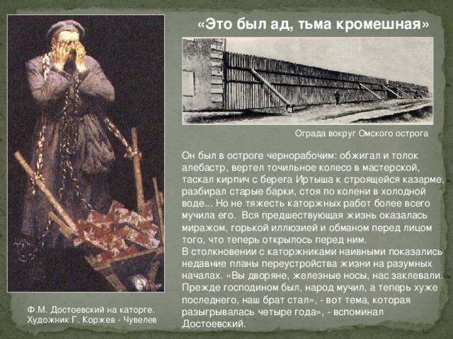 «Это был ад, тьма кромешная» Ограда вокруг Омского острога Он был в остроге чернорабочим: обжигал и толок алебастр, вертел точильное колесо в мастерской, таскал кирпич с берега Иртыша к строящейся казарме, разбирал старые барки, стоя по колени в холодной воде... Но не тяжесть каторжных работ более всего мучила его. Вся предшествующая жизнь оказалась миражом, горькой иллюзией и обманом перед лицом того, что теперь открылось перед ним. В столкновении с каторжниками наивными показались недавние планы переустройства жизни на разумных началах. «Вы дворяне, железные носы, нас заклевали. Прежде господином был, народ мучил, а теперь хуже последнего, наш брат стал», - вот тема, которая разыгрывалась четыре года», - вспоминал Достоевский. Ф.М. Достоевский на каторге. Художник Г. Коржев - Чувелев