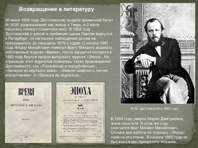 Возвращение в литературу 30 июня 1859 года Достоевскому выдали временный билет № 2030, разрешающий ему выезд в Тверь, и 2 июля писатель покинул Семипалатинск. В 1860 году Достоевский с женой и приёмным сыном Павлом вернулся в Петербург, но негласное наблюдение за ним не прекращалось до середины 1870-х годов. С начала 1861 года Фёдор Михайлович помогал брату Михаилу издавать собственный журнал «Время», после закрытия которого в 1863 году братья начали выпускать журнал «Эпоха». На страницах этих журналов появились такие произведения Достоевского, как «Униженные и оскорблённые», «Записки из мёртвого дома», «Зимние заметки о летних впечатлениях» и «Записки из подполья». Ф.М. Достоевский в 1863 году В 1864 году умерла Мария Дмитриевна, жена писателя. В этом же году скончался брат Михаил Михайлович. Отныне все заботы по журналу «Эпоха» пали на его плечи. В начале 1865 года он был вынужден прекратить издание.