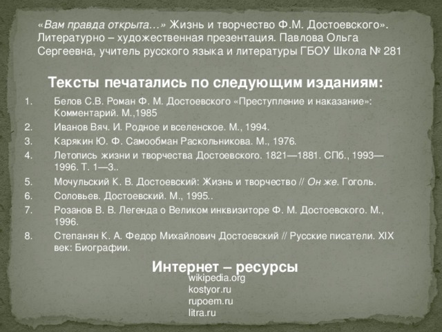 « Вам правда открыта…» Жизнь и творчество Ф.М. Достоевского». Литературно – художественная презентация. Павлова Ольга Сергеевна, учитель русского языка и литературы ГБОУ Школа № 281 Тексты печатались по следующим изданиям: Белов С.В. Роман Ф. М. Достоевского «Преступление и наказание»: Комментарий. М.,1985 Иванов Вяч. И. Родное и вселенское. М., 1994. Карякин Ю. Ф. Самообман Раскольникова. М., 1976. Летопись жизни и творчества Достоевского. 1821—1881. СПб., 1993—1996. Т. 1—3.. Мочульский К. В. Достоевский: Жизнь и творчество // Он же. Гоголь. Соловьев. Достоевский. М., 1995.. Розанов В. В. Легенда о Великом инквизиторе Ф. М. Достоевского. М., 1996. Степанян К. А. Федор Михайлович Достоевский // Русские писатели. XIX век: Биографии.  Интернет – ресурсы wikipedia.org kostyor.ru rupoem.ru litra.ru