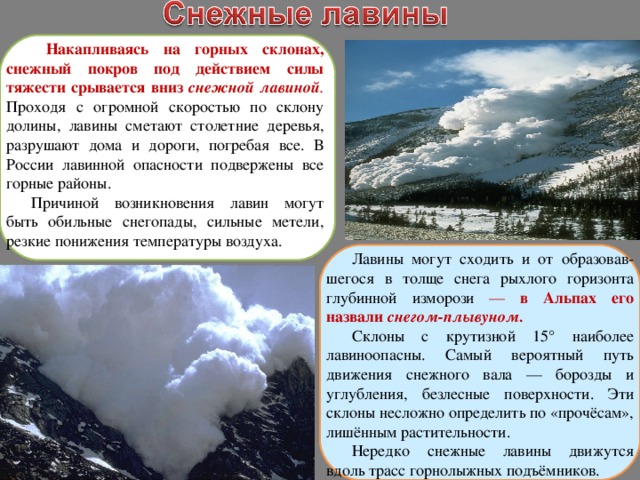  Накапливаясь на горных склонах, снежный покров под действием силы тяжести срывается вниз снежной лавиной . Проходя с огромной скоростью по склону долины, лавины сметают столетние деревья, разрушают дома и дороги, погребая все. В России лавинной опасности подвержены все горные районы. Причиной возникновения лавин могут быть обильные снегопады, сильные метели, резкие понижения температуры воздуха. Лавины могут сходить и от образовав-шегося в толще снега рыхлого горизонта глубинной изморози — в Альпах его назвали снегом-плывуном. Склоны с крутизной 15° наиболее лавиноопасны. Самый вероятный путь движения снежного вала — борозды и углубления, безлесные поверхности. Эти склоны несложно определить по «прочёсам», лишённым растительности. Нередко снежные лавины движутся вдоль трасс горнолыжных подъёмников. 