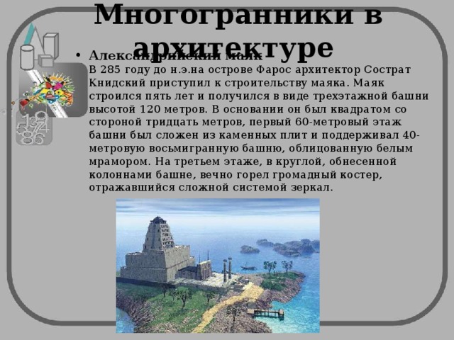 Многогранники в архитектуре Александрийский маяк  В 285 году до н.э.на острове Фарос архитектор Сострат Книдский приступил к строительству маяка. Маяк строился пять лет и получился в виде трехэтажной башни высотой 120 метров. В основании он был квадратом со стороной тридцать метров, первый 60-метровый этаж башни был сложен из каменных плит и поддерживал 40-метровую восьмигранную башню, облицованную белым мрамором. На третьем этаже, в круглой, обнесенной колоннами башне, вечно горел громадный костер, отражавшийся сложной системой зеркал. 