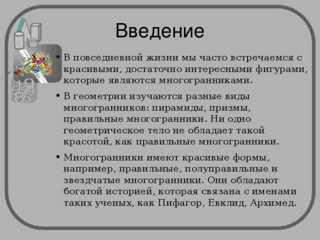 Введение В повседневной жизни мы часто встречаемся с красивыми, достаточно интересными фигурами, которые являются многогранниками. В геометрии изучаются разные виды многогранников: пирамиды, призмы, правильные многогранники. Ни одно геометрическое тело не обладает такой красотой, как правильные многогранники. Многогранники имеют красивые формы, например, правильные, полуправильные и звездчатые многогранники. Они обладают богатой историей, которая связана с именами таких ученых, как Пифагор, Евклид, Архимед. 