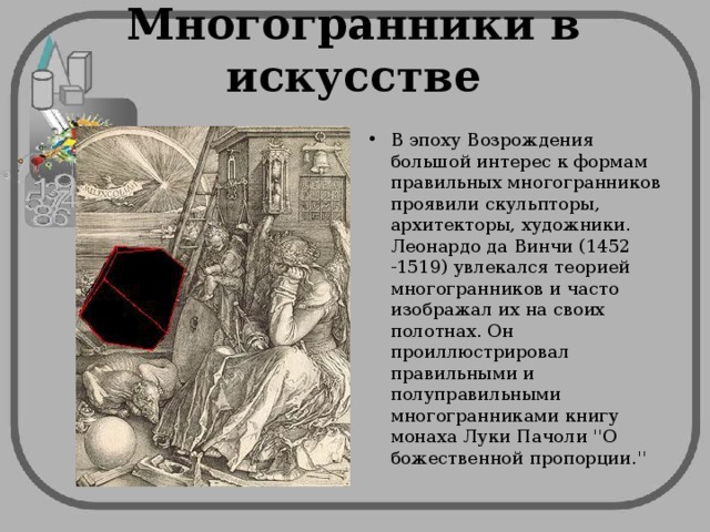 Многогранники в искусстве В эпоху Возрождения большой интерес к формам правильных многогранников проявили скульпторы, архитекторы, художники. Леонардо да Винчи (1452 -1519) увлекался теорией многогранников и часто изображал их на своих полотнах. Он проиллюстрировал правильными и полуправильными многогранниками книгу монаха Луки Пачоли ''О божественной пропорции.'' 