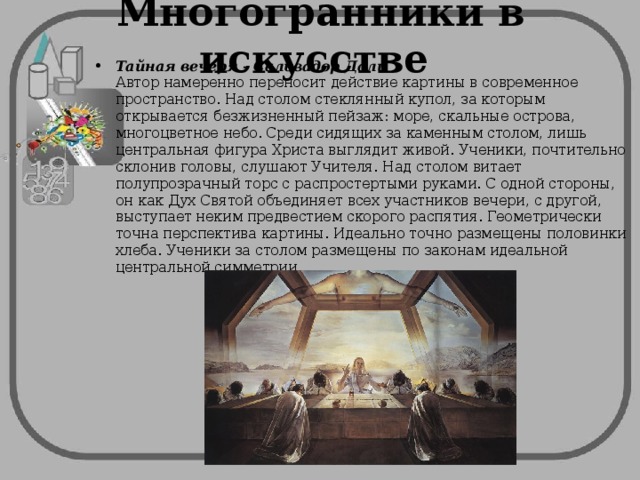 Многогранники в искусстве Тайная вечеря - Сальвадор Дали  Автор намеренно переносит действие картины в современное пространство. Над столом стеклянный купол, за которым открывается безжизненный пейзаж: море, скальные острова, многоцветное небо. Среди сидящих за каменным столом, лишь центральная фигура Христа выглядит живой. Ученики, почтительно склонив головы, слушают Учителя. Над столом витает полупрозрачный торс с распростертыми руками. С одной стороны, он как Дух Святой объединяет всех участников вечери, с другой, выступает неким предвестием скорого распятия. Геометрически точна перспектива картины. Идеально точно размещены половинки хлеба. Ученики за столом размещены по законам идеальной центральной симметрии. 
