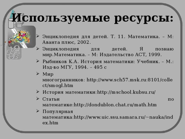 Используемые ресурсы: Энциклопедия для детей. Т. 11. Математика. – М: Аванта плюс, 2002. Энциклопедия для детей. Я познаю мир.Математика. – М: Издательство АСТ, 1999. Рыбников К.А. История математики: Учебник. – М.: Изд-во МГУ, 1994. – 495 с Мир многогранников: http://www.sch57.msk.ru:8101/collect/smogl.htm История математики:http://mschool.kubsu.ru/ Статьи по математике:http://dondublon.chat.ru/math.htm Популярная математика:http://www.uic.ssu.samara.ru/~nauka/index.htm 