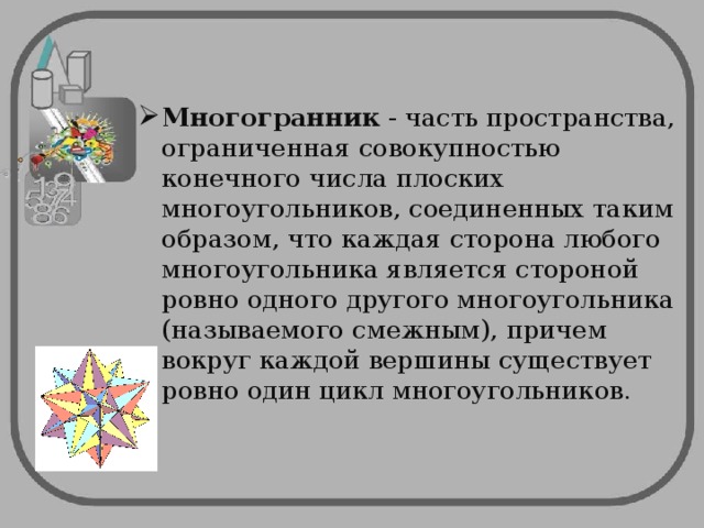 Многогранник - часть пространства, ограниченная совокупностью конечного числа плоских многоугольников, соединенных таким образом, что каждая сторона любого многоугольника является стороной ровно одного другого многоугольника (называемого смежным), причем вокруг каждой вершины существует ровно один цикл многоугольников.  