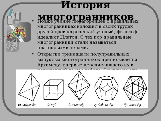 История многогранников Позже учение пифагорейцев о правильных многогранниках изложил в своих трудах другой древнегреческий ученый, философ - идеалист Платон. С тех пор правильные многогранники стали называться платоновыми телами. Открытие тринадцати полуправильных выпуклых многогранников приписывается Архимеду, впервые перечислившего их в недошедшей до нас работе. Ссылки на эту работу имеются в трудах математика Паппа.   