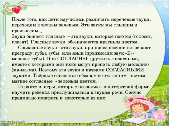 После того, как дети научились различать неречевые звуки, переходим к звукам речевым. Эти звуки мы слышим и произносим.   Звуки бывают гласные – это звуки, которые поются (голосят, гласят). Гласные звуки обозначаются красным цветом.  Согласные звуки - это звуки, при произнесении встречают преграду: губы, зубы или язык (произносим звук «Б»- мешают губы). Они СОГЛАСНЫ дружить с гласными, вместе с которыми они тоже могут пропеть любую мелодию (ма-ма-ма). Поэтому эти звуки и назвали СОГЛАСНЫМИ звуками. Твёрдые согласные обозначаются синим цветом, мягкие согласные - зеленым цветом.  Играйте в игры, которые позволяют в интересной форме научить ребенка прислушиваться к звукам речи. Сейчас предлагаю поиграть в некоторые из них: