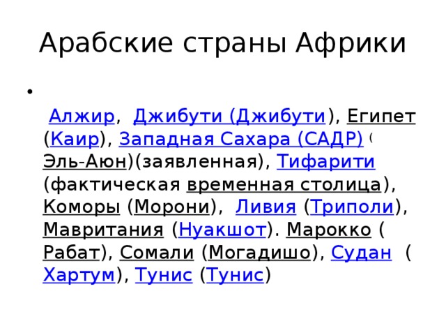Арабские страны Африки    Алжир ,  Джибути (Джибути ), Египет ( Каир ),  Западная Сахара (САДР) ( Эль-Аюн )(заявленная), Тифарити (фактическая  временная столица ), Коморы ( Морони ),   Ливия ( Триполи ),  Мавритания ( Нуакшот ).  Марокко ( Рабат ),  Сомали ( Могадишо ), Судан ( Хартум ),  Тунис ( Тунис ) 