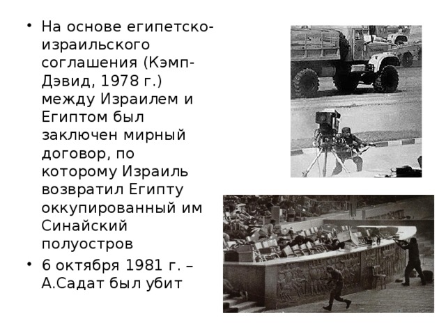 На основе египетско-израильского соглашения (Кэмп-Дэвид, 1978 г.) между Израилем и Египтом был заключен мирный договор, по которому Израиль возвратил Египту оккупированный им Синайский полуостров 6 октября 1981 г. – А.Садат был убит 