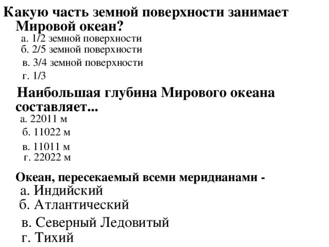 Какую часть земной поверхности занимает Мировой океан?      а. 1/2 земной поверхности    б. 2/5 земной поверхности   в. 3/4 земной поверхности  г. 1/3      Наибольшая глубина Мирового океана составляет...     а. 22011 м  б. 11022 м  в. 11011 м     г. 22022 м    Океан, пересекаемый всеми меридианами -     а. Индийский   б. Атлантический  в. Северный Ледовитый  г. Тихий    