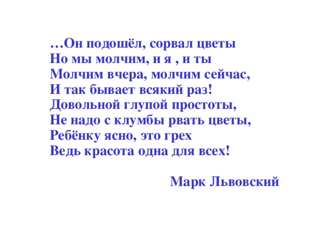 … Он подошёл, сорвал цветы Но мы молчим, и я , и ты Молчим вчера, молчим сейчас, И так бывает всякий раз! Довольной глупой простоты, Не надо с клумбы рвать цветы, Ребёнку ясно, это грех Ведь красота одна для всех!  Марк Львовский  