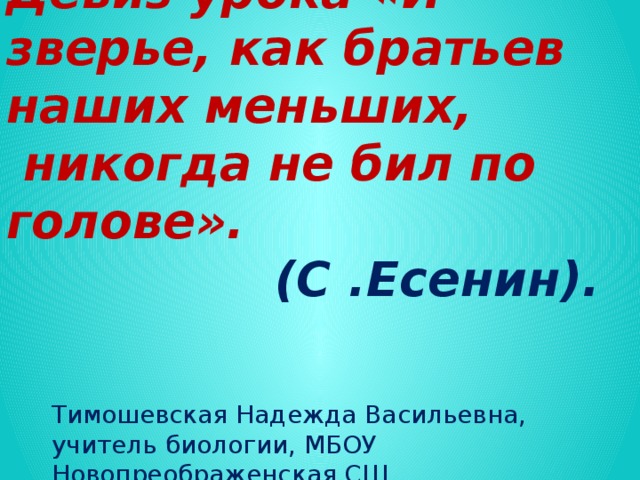 Девиз урока «И зверье, как братьев наших меньших,  никогда не бил по голове».  (С .Есенин). Тимошевская Надежда Васильевна, учитель биологии, МБОУ Новопреображенская СШ.