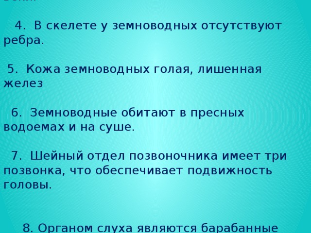 Выбери правильные суждения:  1. Большая часть земноводных водится в тропиках.  2. Кожа лягушки всегда остается влажной.  3. Глаза земноводных имеют подвижные веки.  4. В скелете у земноводных отсутствуют ребра.  5. Кожа земноводных голая, лишенная желез  6. Земноводные обитают в пресных водоемах и на суше.  7. Шейный отдел позвоночника имеет три позвонка, что обеспечивает подвижность головы.  8. Органом слуха являются барабанные перепонки.  9. Плавательная перепонка имеется на передних и на задних конечностях.  10. Слизь, выделяемая земноводными, защищает кожу от болезнетворных бактерий и предохраняет кожу от быстрого иссушения.