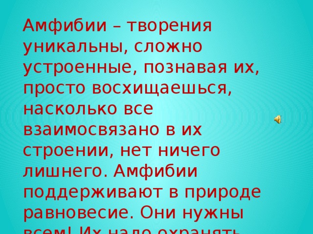 Амфибии – творения уникальны, сложно устроенные, познавая их, просто восхищаешься, насколько все взаимосвязано в их строении, нет ничего лишнего. Амфибии поддерживают в природе равновесие. Они нужны всем! Их надо охранять.  Альфред Брем