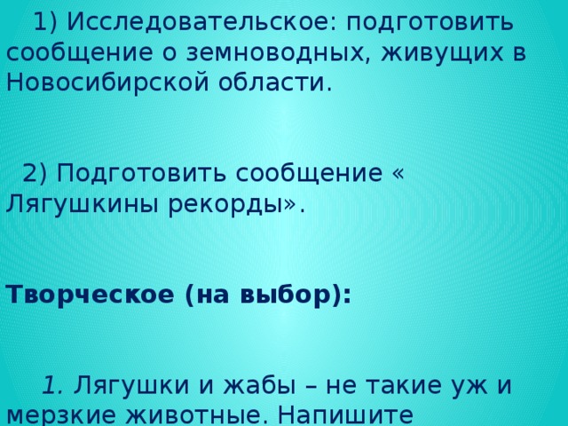 Задание на дом: текст на с. 186-190, вопросы  Задание по выбору:  1) Исследовательское: подготовить сообщение о земноводных, живущих в Новосибирской области.  2) Подготовить сообщение « Лягушкины рекорды». Творческое (на выбор):  1. Лягушки и жабы – не такие уж и мерзкие животные. Напишите четверостишие и нарисуйте плакат в их защиту.   2. Знаете ли вы народные приметы, связанные с лягушками? Если нет, постарайтесь найти.