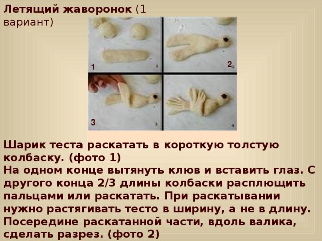 Летящий жаворонок (1 вариант) 2 1 3 Шарик теста раскатать в короткую толстую колбаску. (фото 1)  На одном конце вытянуть клюв и вставить глаз. С другого конца 2/3 длины колбаски расплющить пальцами или раскатать. При раскатывании нужно растягивать тесто в ширину, а не в длину.  Посередине раскатанной части, вдоль валика, сделать разрез. (фото 2)  Затем обе получившиеся половинки надрезать более короткими разрезами. Одну часть поднять и уложить поверх другой, чтобы эти части были перпендикулярны друг другу.(фото 3) 