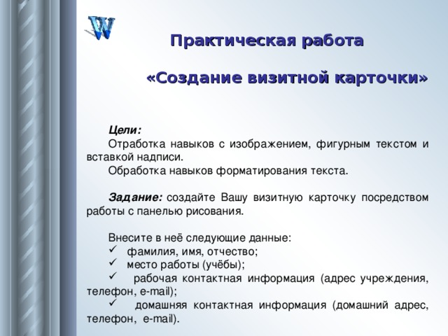 Практическая работа «Создание визитной карточки» Цели: Отработка навыков с изображением, фигурным текстом и вставкой надписи. Обработка навыков форматирования текста.  Задание: создайте Вашу визитную карточку посредством работы с панелью рисования. Внесите в неё следующие данные:  фамилия, имя, отчество;  место работы (учёбы);  рабочая контактная информация (адрес учреждения, телефон, e - mail );  домашняя контактная информация (домашний адрес, телефон, e - mail ). 