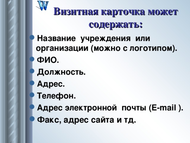 Визитная карточка может содержать: Название учреждения или организации (можно с логотипом). ФИО. Должность. Адрес. Телефон. Адрес электронной п o чты ( E - mail ). Факс, адрес сайта и тд. 