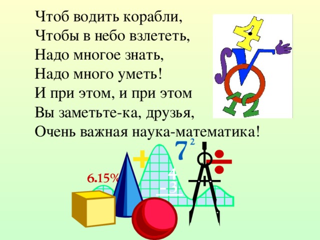 Чтоб водить корабли,  Чтобы в небо взлететь,  Надо многое знать,  Надо много уметь!  И при этом, и при этом  Вы заметьте-ка, друзья,  Очень важная наука-математика! 