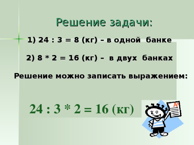  Решение задачи:  24 : 3 = 8 (кг) – в одной банке  2) 8 * 2 = 16 (кг) – в двух банках  Решение можно записать выражением:     24 : 3 * 2 = 16 (кг)  