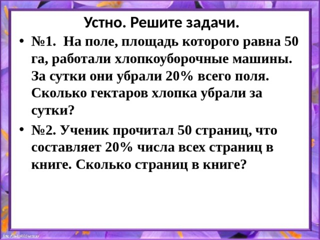  Устно. Решите задачи. № 1. На поле, площадь которого равна 50 га, работали хлопкоуборочные машины. За сутки они убрали 20% всего поля. Сколько гектаров хлопка убрали за сутки? № 2. Ученик прочитал 50 страниц, что составляет 20% числа всех страниц в книге. Сколько страниц в книге?  