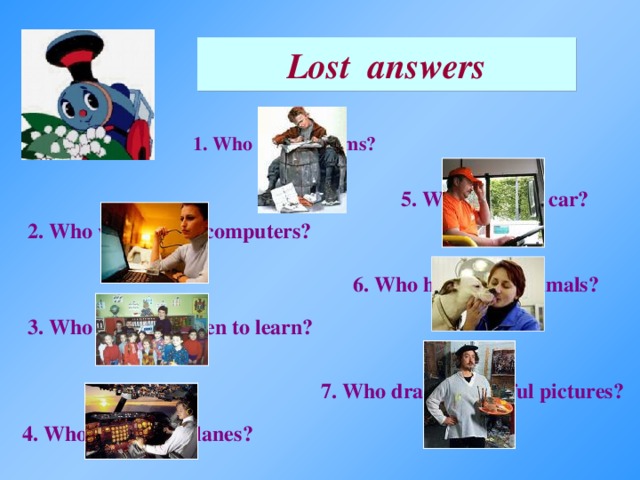 Lost answers 1. Who writes poems? 5. Who drives a car? 2. Who works with computers? 6. Who helps sick animals? 3. Who helps children to learn? 7. Who draws beautiful pictures? 4. Who flies in airplanes?